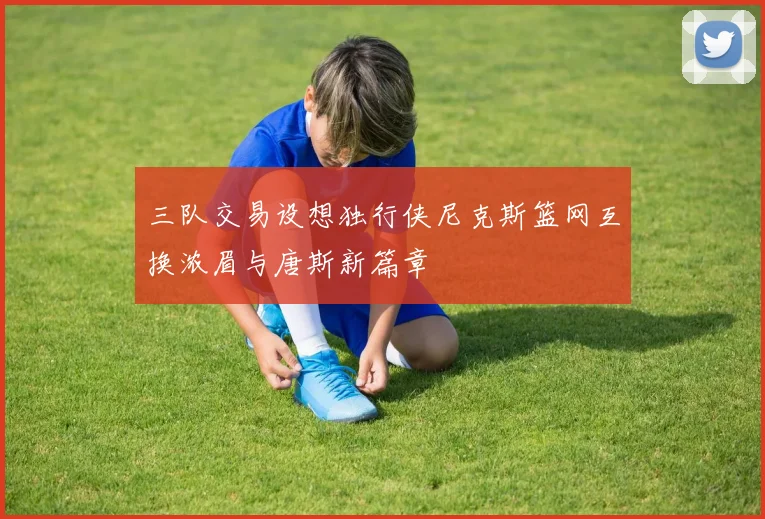 三队交易设想独行侠尼克斯篮网互换浓眉与唐斯新篇章