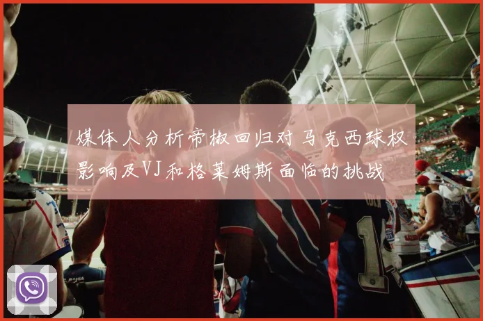 媒体人分析帝椒回归对马克西球权影响及VJ和格莱姆斯面临的挑战