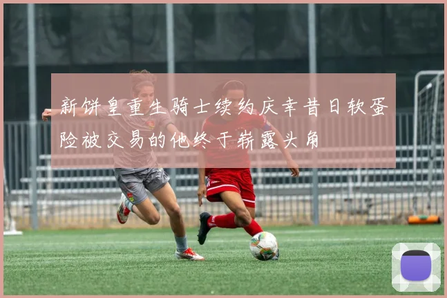 新饼皇重生骑士续约庆幸昔日软蛋险被交易的他终于崭露头角