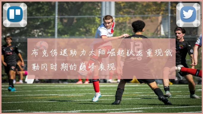 布克伤退助力太阳崛起狄龙重现俄勒冈时期的巅峰表现