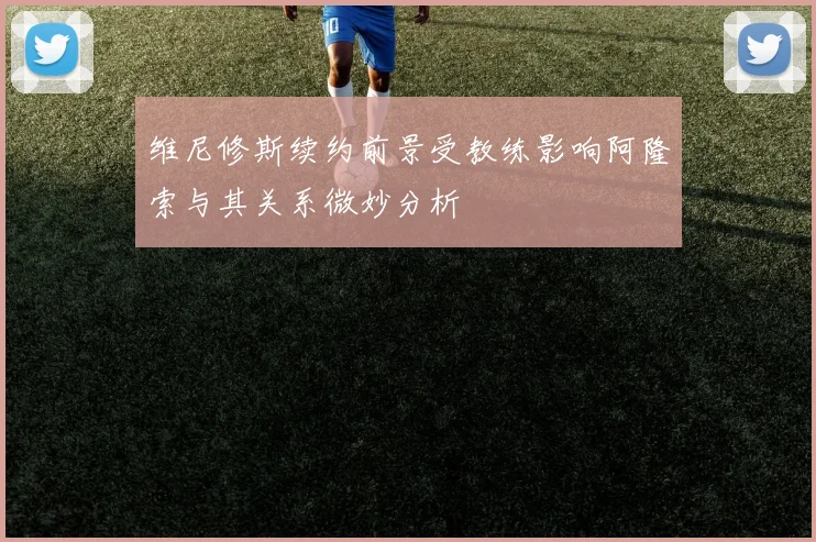 维尼修斯续约前景受教练影响阿隆索与其关系微妙分析