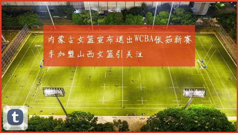 内蒙古女篮宣布退出WCBA张茹新赛季加盟山西女篮引关注