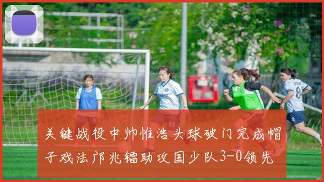 关键战役中帅惟浩头球破门完成帽子戏法邝兆镭助攻国少队3-0领先