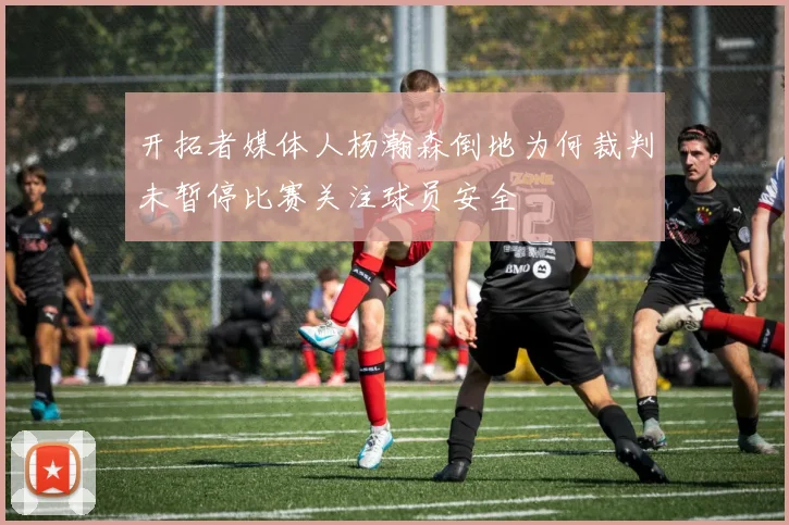 开拓者媒体人杨瀚森倒地为何裁判未暂停比赛关注球员安全