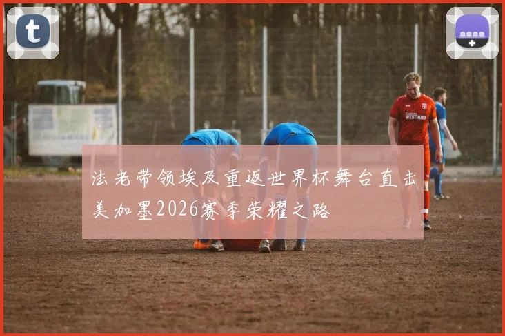 法老带领埃及重返世界杯舞台直击美加墨2026赛季荣耀之路