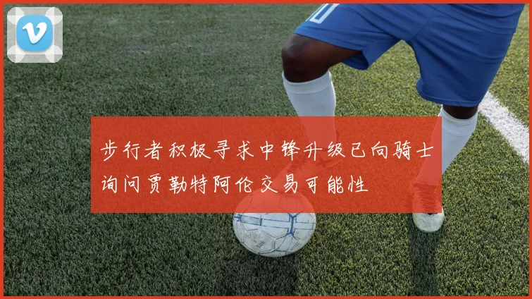步行者积极寻求中锋升级已向骑士询问贾勒特阿伦交易可能性
